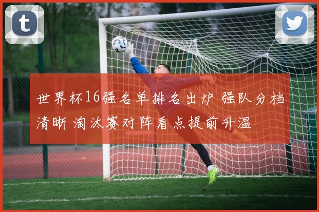 世界杯16强名单排名出炉 强队分档清晰 淘汰赛对阵看点提前升温
