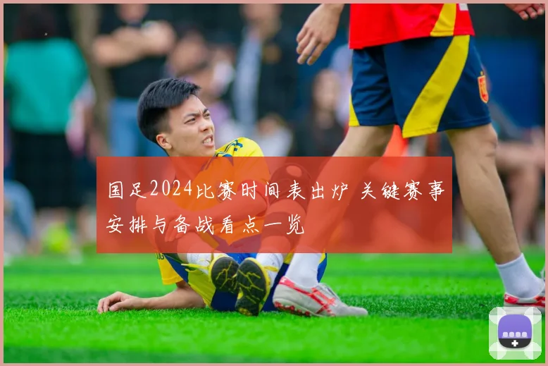 国足2024比赛时间表出炉 关键赛事安排与备战看点一览