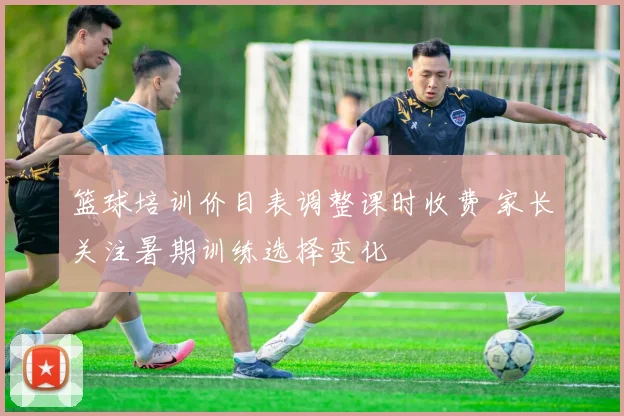 篮球培训价目表调整课时收费 家长关注暑期训练选择变化