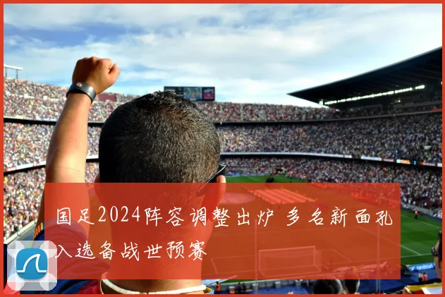 国足2024阵容调整出炉 多名新面孔入选备战世预赛
