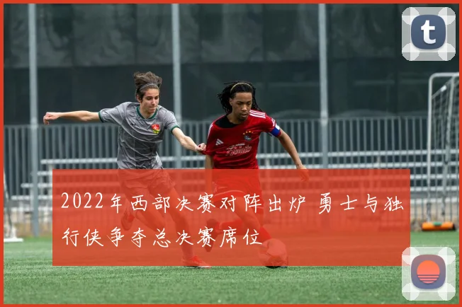 2022年西部决赛对阵出炉 勇士与独行侠争夺总决赛席位