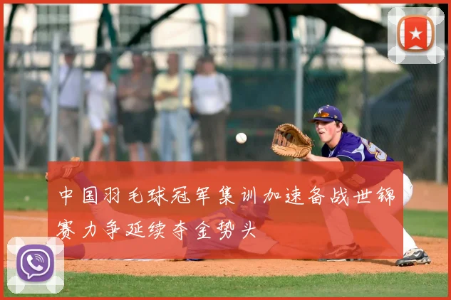 中国羽毛球冠军集训加速备战世锦赛力争延续夺金势头