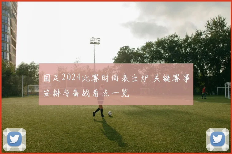 国足2024比赛时间表出炉 关键赛事安排与备战看点一览