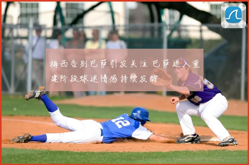 梅西告别巴萨引发关注 巴萨进入重建阶段球迷情感持续发酵