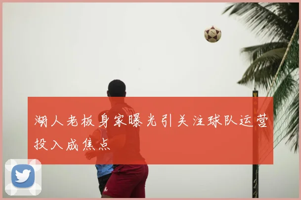 湖人老板身家曝光引关注球队运营投入成焦点