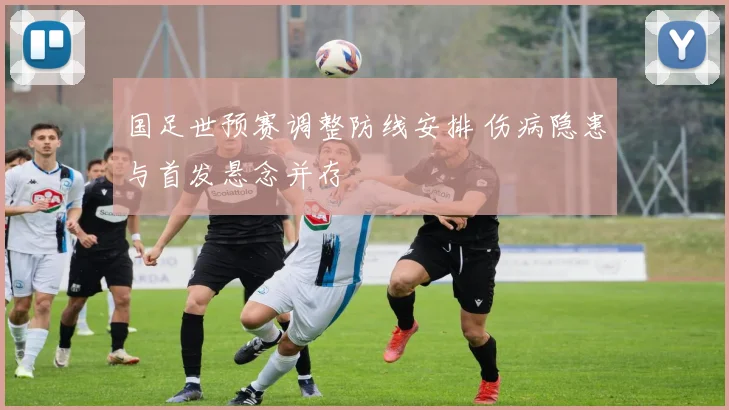国足世预赛调整防线安排 伤病隐患与首发悬念并存
