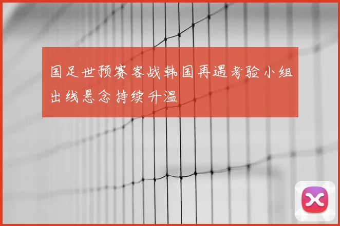 国足世预赛客战韩国再遇考验小组出线悬念持续升温