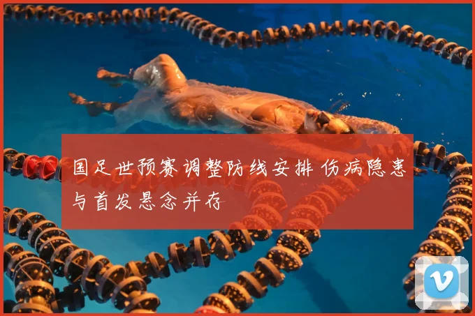 国足世预赛调整防线安排 伤病隐患与首发悬念并存