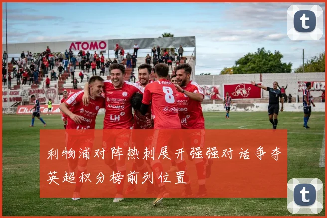 利物浦对阵热刺展开强强对话争夺英超积分榜前列位置