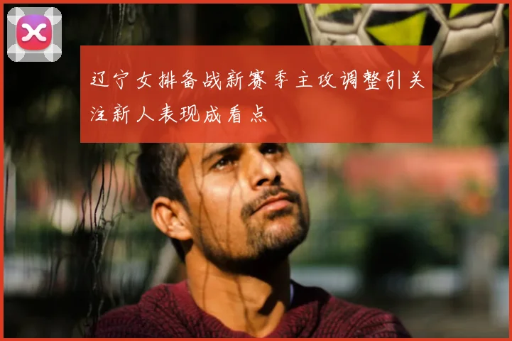 辽宁女排备战新赛季主攻调整引关注新人表现成看点