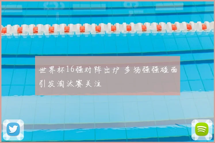 世界杯16强对阵出炉 多场强强碰面引发淘汰赛关注