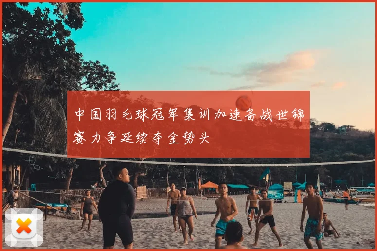 中国羽毛球冠军集训加速备战世锦赛力争延续夺金势头