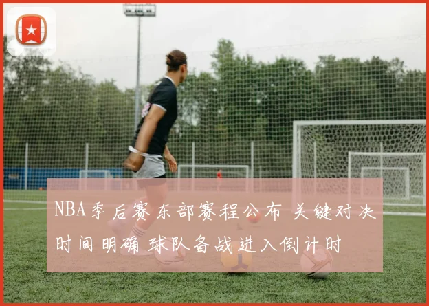 NBA季后赛东部赛程公布 关键对决时间明确 球队备战进入倒计时
