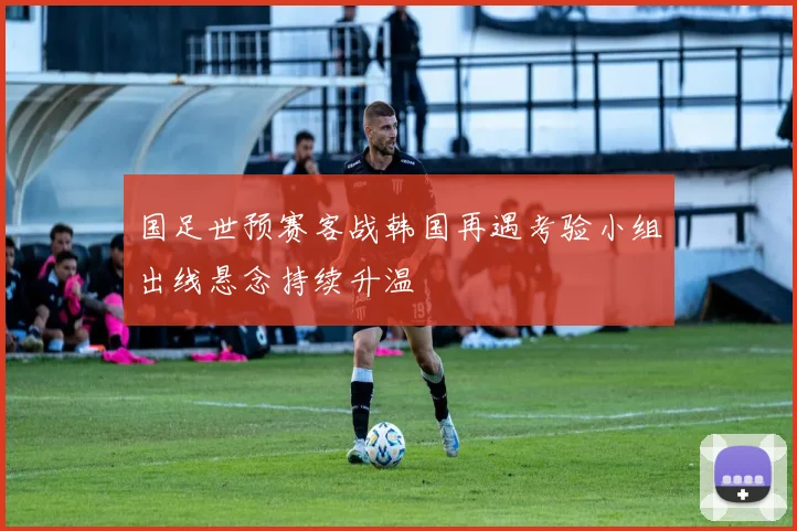 国足世预赛客战韩国再遇考验小组出线悬念持续升温